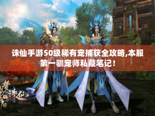 诛仙手游50级稀有宠捕获全攻略,本服第一驯宠师私藏笔记！