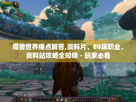 魔兽世界痛点解答,资料片、80级职业、资料站攻略全知晓 - 玩家必看 魔兽世界痛点解答,资料片、80级职业、资料站攻略全知晓 - 玩家必看