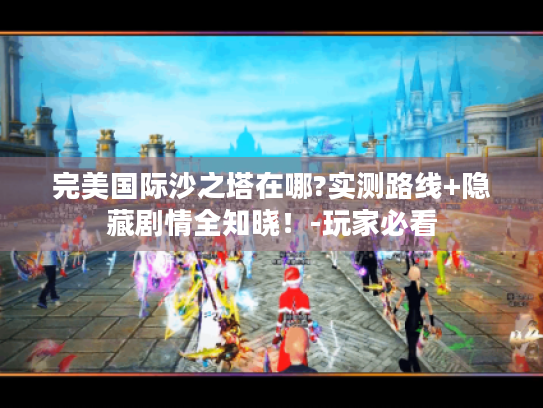完美国际沙之塔在哪?实测路线+隐藏剧情全知晓!-玩家必看 完美国际沙之塔在哪?实测路线+隐藏剧情全知晓!-玩家必看