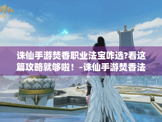 诛仙手游焚香职业法宝咋选?看这篇攻略就够啦!-诛仙手游焚香法宝 诛仙手游焚香职业法宝咋选?看这篇攻略就够啦!-诛仙手游焚香法宝