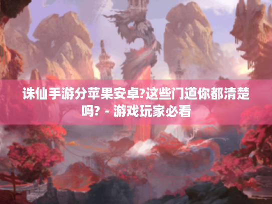 诛仙手游分苹果安卓?这些门道你都清楚吗? - 游戏玩家必看