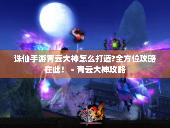 诛仙手游青云大神怎么打造?全方位攻略在此! - 青云大神攻略 诛仙手游青云大神怎么打造?全方位攻略在此! - 青云大神攻略