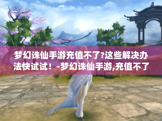 梦幻诛仙手游充值不了?这些解决办法快试试!-梦幻诛仙手游,充值不了 梦幻诛仙手游充值不了?这些解决办法快试试!-梦幻诛仙手游,充值不了