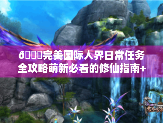 📚完美国际人界日常任务全攻略萌新必看的修仙指南+避坑宝典✨ 📚完美国际人界日常任务全攻略萌新必看的修仙指南+避坑宝典✨