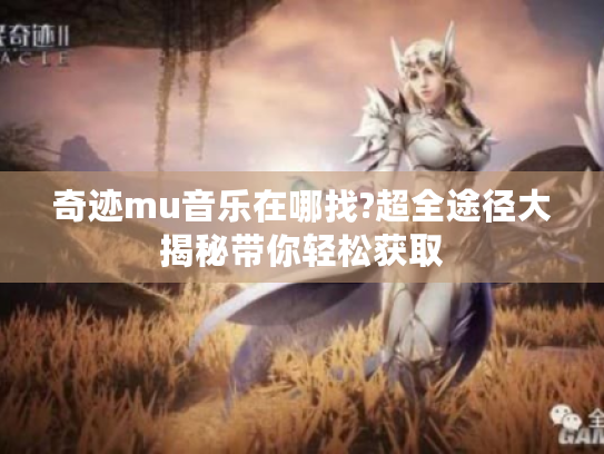 奇迹mu音乐在哪找?超全途径大揭秘带你轻松获取 奇迹mu音乐在哪找?超全途径大揭秘带你轻松获取