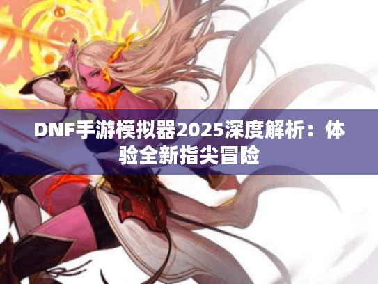 DNF手游模拟器2025深度解析:体验全新指尖冒险 DNF手游模拟器2025深度解析:体验全新指尖冒险