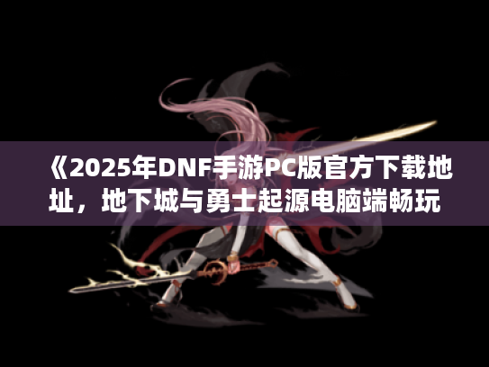 《2025年DNF手游PC版官方下载地址,地下城与勇士起源电脑端畅玩指南》 《2025年DNF手游PC版官方下载地址,地下城与勇士起源电脑端畅玩指南》