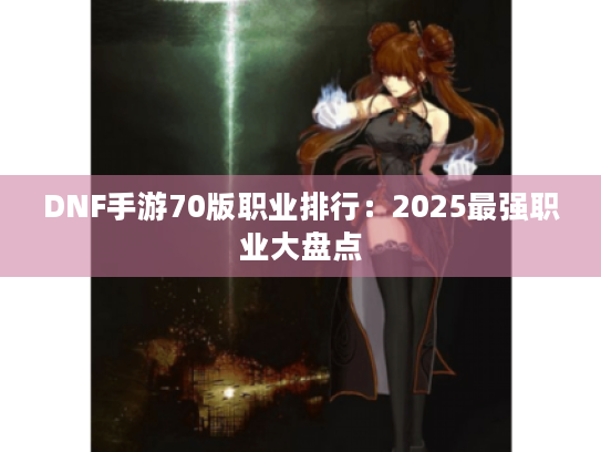 DNF手游70版职业排行:2025最强职业大盘点 DNF手游70版职业排行:2025最强职业大盘点