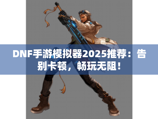 DNF手游模拟器2025推荐:告别卡顿,畅玩无阻! DNF手游模拟器2025推荐:告别卡顿,畅玩无阻!