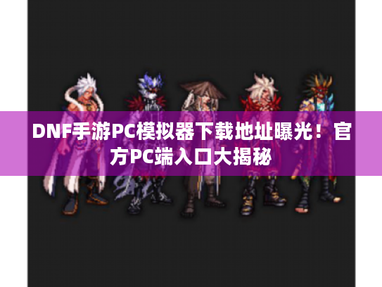 DNF手游PC模拟器下载地址曝光！官方PC端入口大揭秘