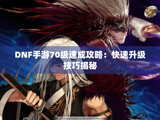 DNF手游70级速成攻略:快速升级技巧揭秘 DNF手游70级速成攻略:快速升级技巧揭秘