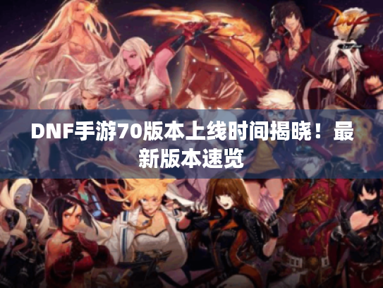 DNF手游70版本上线时间揭晓！最新版本速览