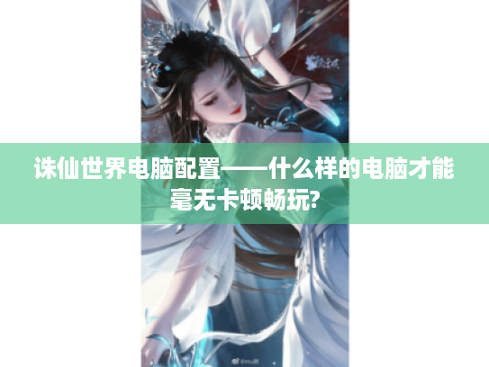 诛仙世界电脑配置——什么样的电脑才能毫无卡顿畅玩?
