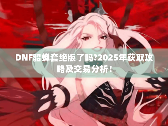 DNF貂蝉套绝版了吗?2025年获取攻略及交易分析! DNF貂蝉套绝版了吗?2025年获取攻略及交易分析!