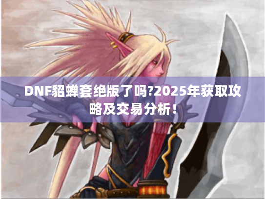 DNF貂蝉套绝版了吗?2025年获取攻略及交易分析! DNF貂蝉套绝版了吗?2025年获取攻略及交易分析!