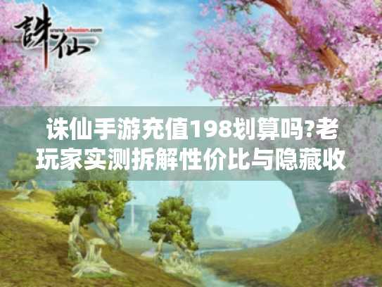 诛仙手游充值198划算吗?老玩家实测拆解性价比与隐藏收益! 诛仙手游充值198划算吗?老玩家实测拆解性价比与隐藏收益!