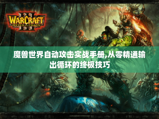 魔兽世界自动攻击实战手册,从零精通输出循环的终极技巧 魔兽世界自动攻击实战手册,从零精通输出循环的终极技巧