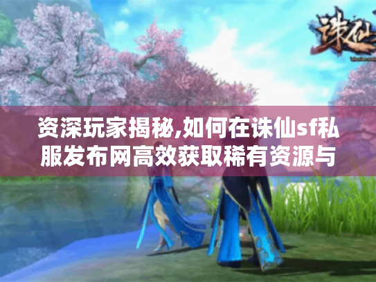 资深玩家揭秘,如何在诛仙sf私服发布网高效获取稀有资源与进阶技巧 资深玩家揭秘,如何在诛仙sf私服发布网高效获取稀有资源与进阶技巧