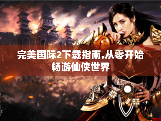 完美国际2下载指南,从零开始畅游仙侠世界 完美国际2下载指南,从零开始畅游仙侠世界