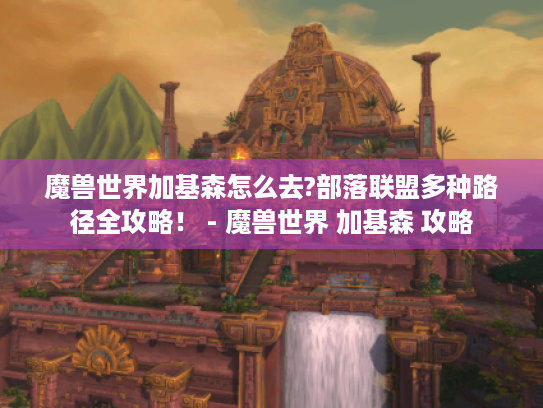 魔兽世界加基森怎么去?部落联盟多种路径全攻略! - 魔兽世界 加基森 攻略 魔兽世界加基森怎么去?部落联盟多种路径全攻略! - 魔兽世界 加基森 攻略