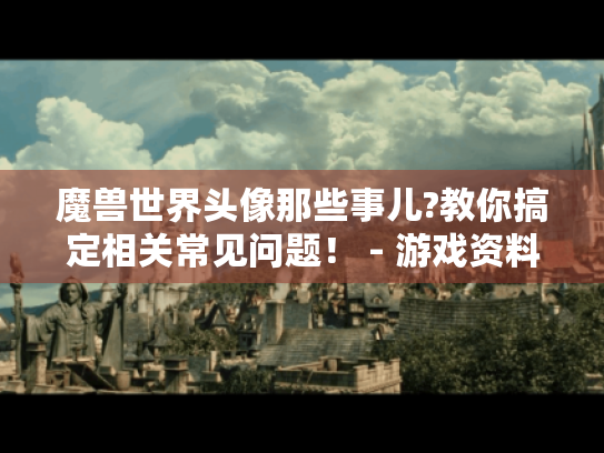 魔兽世界头像那些事儿?教你搞定相关常见问题! - 游戏资料攻略 魔兽世界头像那些事儿?教你搞定相关常见问题! - 游戏资料攻略