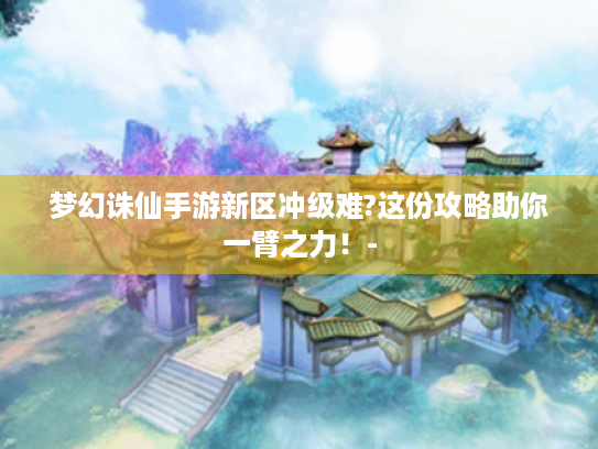 梦幻诛仙手游新区冲级难?这份攻略助你一臂之力!- 梦幻诛仙手游新区冲级难?这份攻略助你一臂之力!-