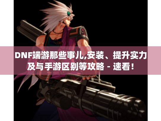DNF端游那些事儿,安装、提升实力及与手游区别等攻略 - 速看！