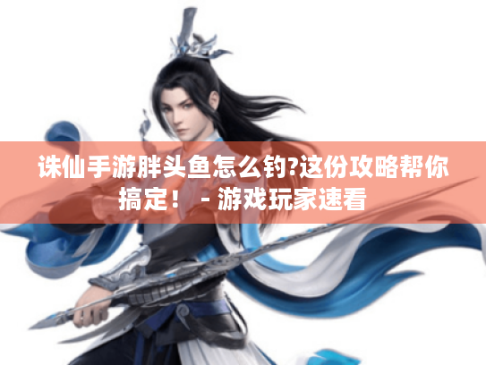 诛仙手游胖头鱼怎么钓?这份攻略帮你搞定! - 游戏玩家速看 诛仙手游胖头鱼怎么钓?这份攻略帮你搞定! - 游戏玩家速看