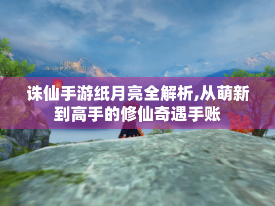 诛仙手游纸月亮全解析,从萌新到高手的修仙奇遇手账 诛仙手游纸月亮全解析,从萌新到高手的修仙奇遇手账