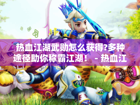 热血江湖武勋怎么获得?多种途径助你称霸江湖！ - 热血江湖武勋