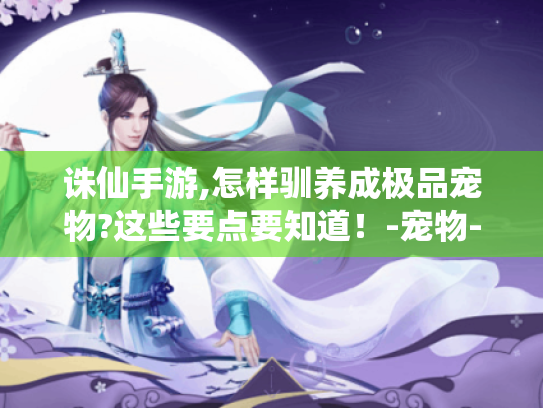 诛仙手游,怎样驯养成极品宠物?这些要点要知道!-宠物-驯养-极品 诛仙手游,怎样驯养成极品宠物?这些要点要知道!-宠物-驯养-极品