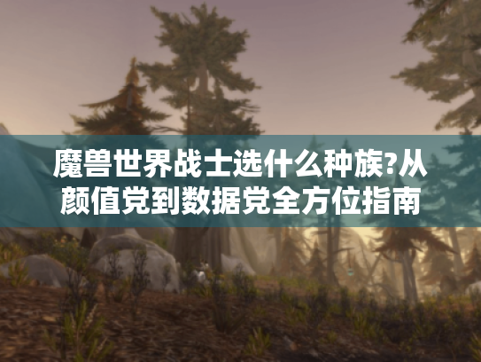 魔兽世界战士选什么种族?从颜值党到数据党全方位指南 魔兽世界战士选什么种族?从颜值党到数据党全方位指南