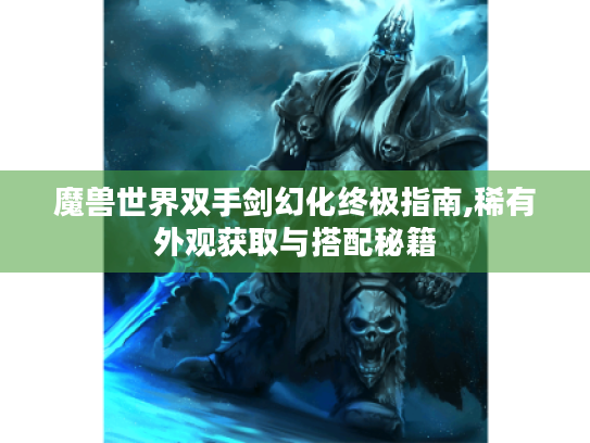 魔兽世界双手剑幻化终极指南,稀有外观获取与搭配秘籍 魔兽世界双手剑幻化终极指南,稀有外观获取与搭配秘籍