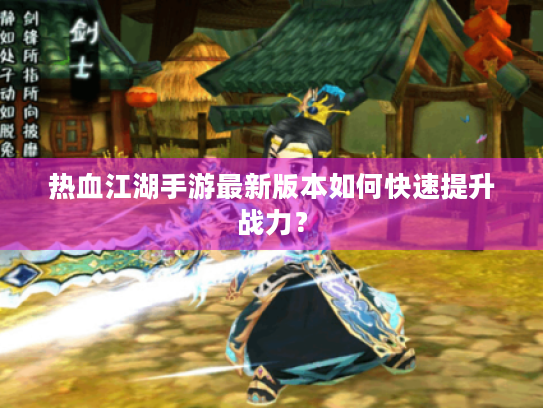 热血江湖手游最新版本如何快速提升战力? 热血江湖手游最新版本如何快速提升战力?