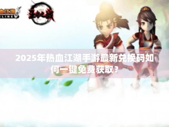 2025年热血江湖手游最新兑换码如何一键免费获取？