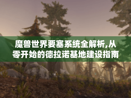 魔兽世界要塞系统全解析,从零开始的德拉诺基地建设指南 魔兽世界要塞系统全解析,从零开始的德拉诺基地建设指南