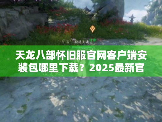 天龙八部怀旧服官网客户端安装包哪里下载?2025最新官方渠道实测 天龙八部怀旧服官网客户端安装包哪里下载?2025最新官方渠道实测