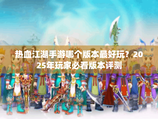 热血江湖手游哪个版本最好玩?2025年玩家必看版本评测 热血江湖手游哪个版本最好玩?2025年玩家必看版本评测