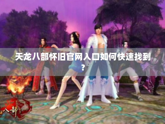 天龙八部怀旧官网入口如何快速找到? 天龙八部怀旧官网入口如何快速找到?