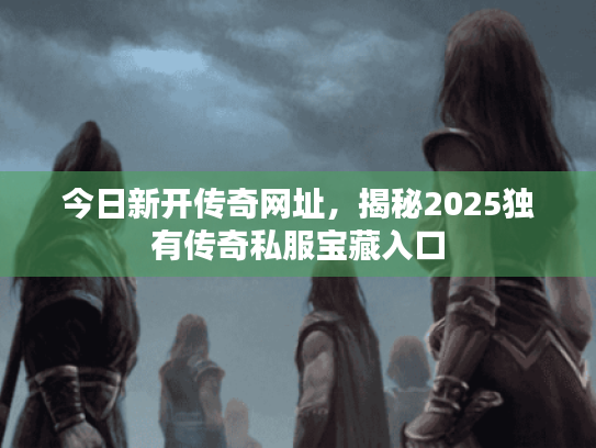 今日新开传奇网址,揭秘2025独有传奇私服宝藏入口 今日新开传奇网址,揭秘2025独有传奇私服宝藏入口
