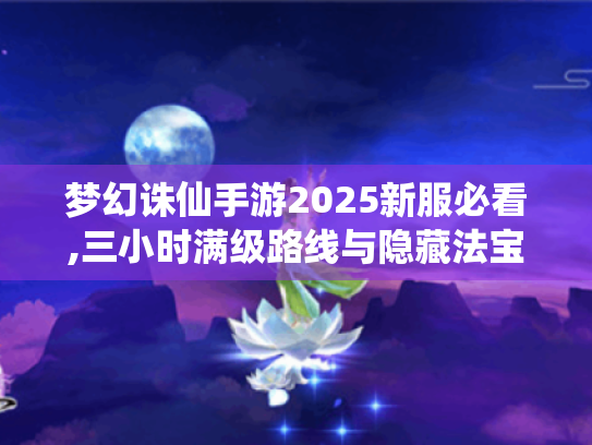 梦幻诛仙手游2025新服必看,三小时满级路线与隐藏法宝获取指南 梦幻诛仙手游2025新服必看,三小时满级路线与隐藏法宝获取指南