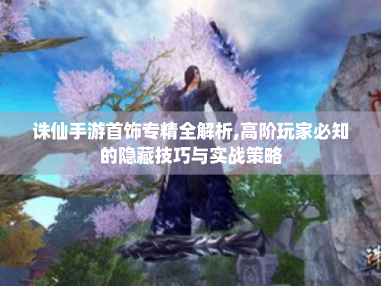 诛仙手游首饰专精全解析,高阶玩家必知的隐藏技巧与实战策略 诛仙手游首饰专精全解析,高阶玩家必知的隐藏技巧与实战策略