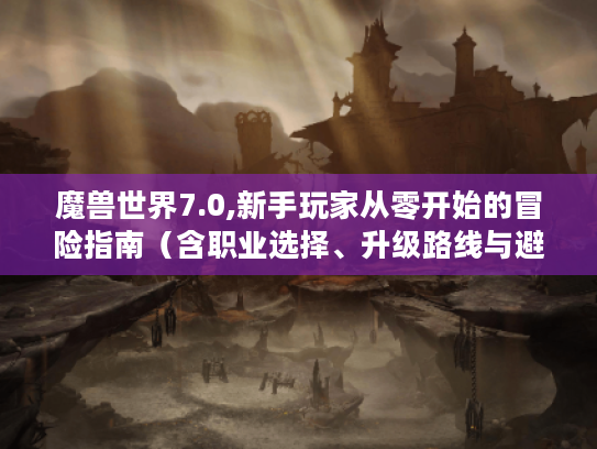 魔兽世界7.0,新手玩家从零开始的冒险指南(含职业选择、升级路线与避坑技巧) 魔兽世界7.0,新手玩家从零开始的冒险指南(含职业选择、升级路线与避坑技巧)