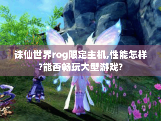 诛仙世界rog限定主机,性能怎样?能否畅玩大型游戏? 诛仙世界rog限定主机,性能怎样?能否畅玩大型游戏?