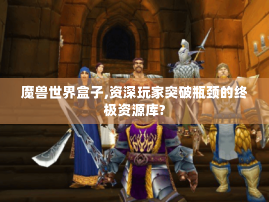 魔兽世界盒子,资深玩家突破瓶颈的终极资源库? 魔兽世界盒子,资深玩家突破瓶颈的终极资源库?