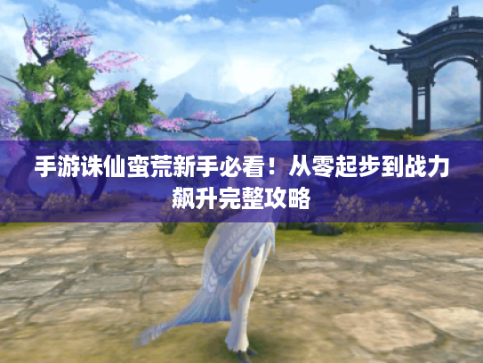 手游诛仙蛮荒新手必看!从零起步到战力飙升完整攻略 手游诛仙蛮荒新手必看!从零起步到战力飙升完整攻略