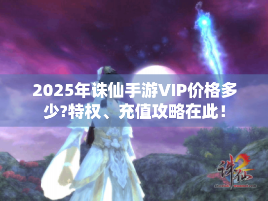2025年诛仙手游VIP价格多少?特权、充值攻略在此! 2025年诛仙手游VIP价格多少?特权、充值攻略在此!