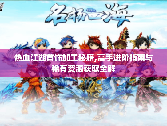热血江湖首饰加工秘籍,高手进阶指南与稀有资源获取全解 热血江湖首饰加工秘籍,高手进阶指南与稀有资源获取全解