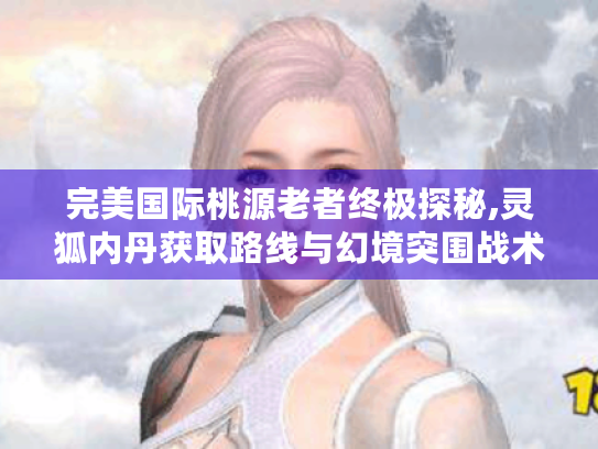 完美国际桃源老者终极探秘,灵狐内丹获取路线与幻境突围战术手册 完美国际桃源老者终极探秘,灵狐内丹获取路线与幻境突围战术手册