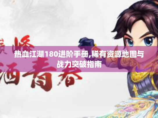 热血江湖180进阶手册,稀有资源地图与战力突破指南